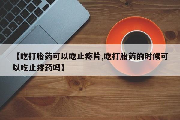 流产药购买联系【吃打胎药可以吃止疼片,吃打胎药的时候可以吃止疼药吗】
