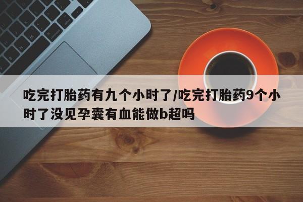 流产药购买联系吃完打胎药有九个小时了/吃完打胎药9个小时了没见孕囊有血能做b超吗