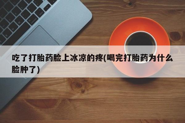 流产药购买联系吃了打胎药脸上冰凉的疼(喝完打胎药为什么脸肿了)