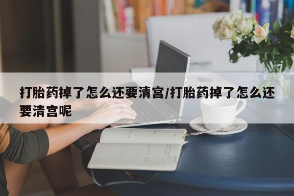 流产药购买联系打胎药掉了怎么还要清宫/打胎药掉了怎么还要清宫呢