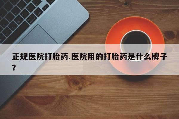 流产药购买联系正规医院打胎药.医院用的打胎药是什么牌子？