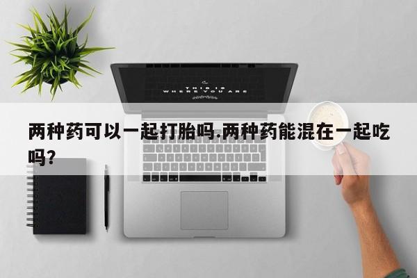 流产药购买联系两种药可以一起打胎吗.两种药能混在一起吃吗？