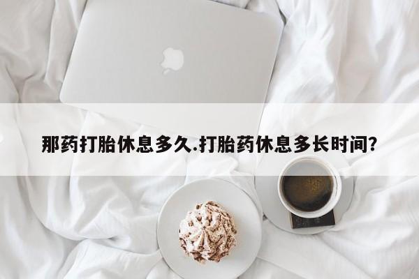 流产药购买联系那药打胎休息多久.打胎药休息多长时间？