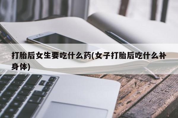 流产药购买联系打胎后女生要吃什么药(女子打胎后吃什么补身体)