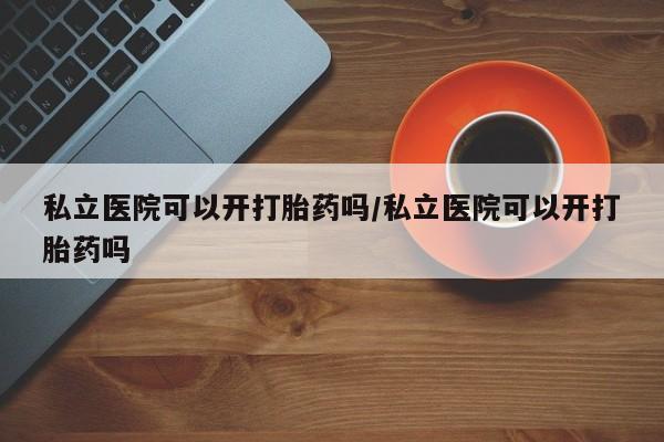 流产药购买联系私立医院可以开打胎药吗/私立医院可以开打胎药吗