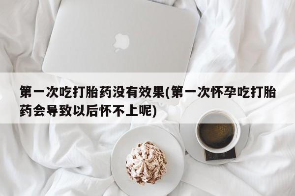 流产药购买联系第一次吃打胎药没有效果(第一次怀孕吃打胎药会导致以后怀不上呢)