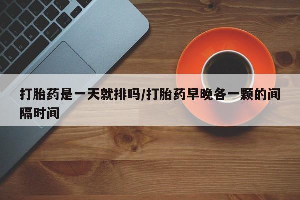 流产药购买联系打胎药是一天就排吗/打胎药早晚各一颗的间隔时间