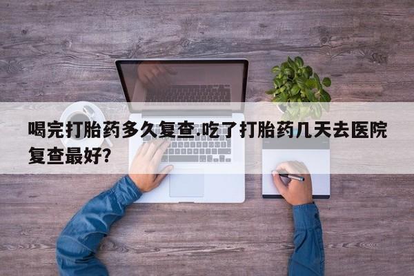 流产药购买联系喝完打胎药多久复查.吃了打胎药几天去医院复查最好？