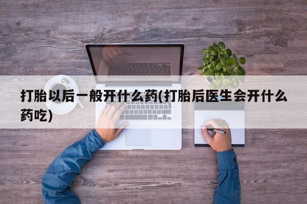流产药购买联系打胎以后一般开什么药(打胎后医生会开什么药吃)