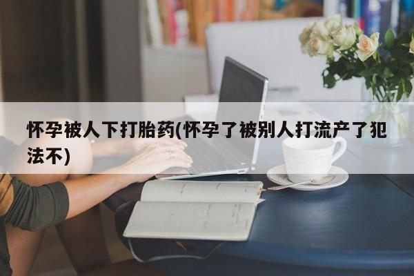 流产药购买联系怀孕被人下打胎药(怀孕了被别人打流产了犯法不)
