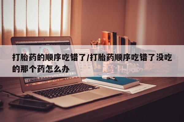 流产药购买联系打胎药的顺序吃错了/打胎药顺序吃错了没吃的那个药怎么办