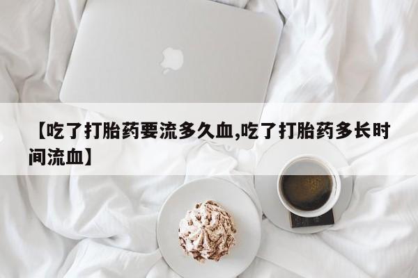 流产药购买联系【吃了打胎药要流多久血,吃了打胎药多长时间流血】