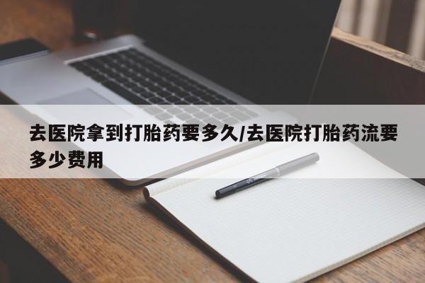 流产药购买联系去医院拿到打胎药要多久/去医院打胎药流要多少费用
