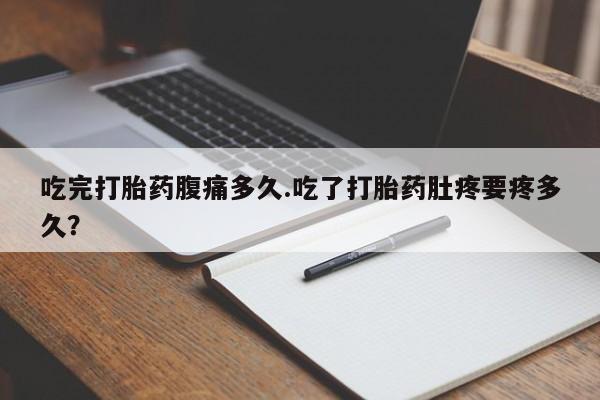 流产药购买联系吃完打胎药腹痛多久.吃了打胎药肚疼要疼多久？