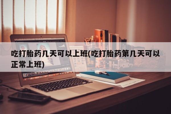流产药购买联系吃打胎药几天可以上班(吃打胎药第几天可以正常上班)
