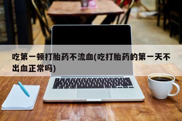 流产药购买联系吃第一顿打胎药不流血(吃打胎药的第一天不出血正常吗)