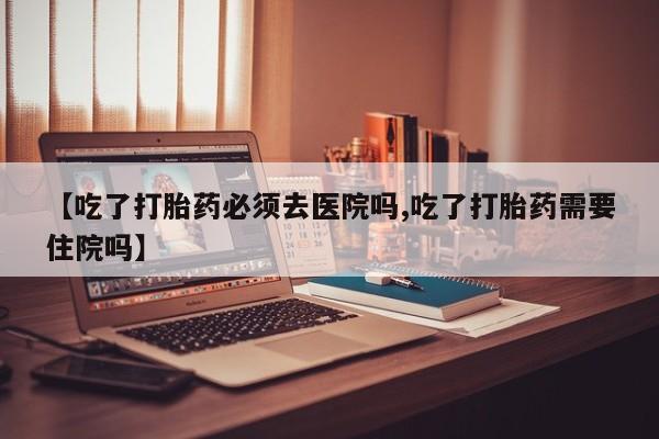 流产药购买联系【吃了打胎药必须去医院吗,吃了打胎药需要住院吗】