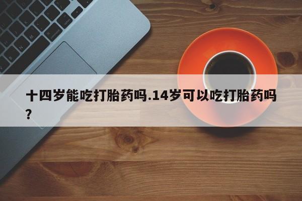 流产药购买联系十四岁能吃打胎药吗.14岁可以吃打胎药吗？