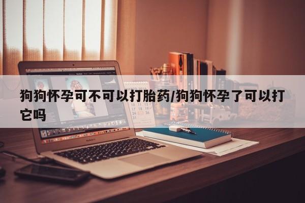 流产药购买联系狗狗怀孕可不可以打胎药/狗狗怀孕了可以打它吗