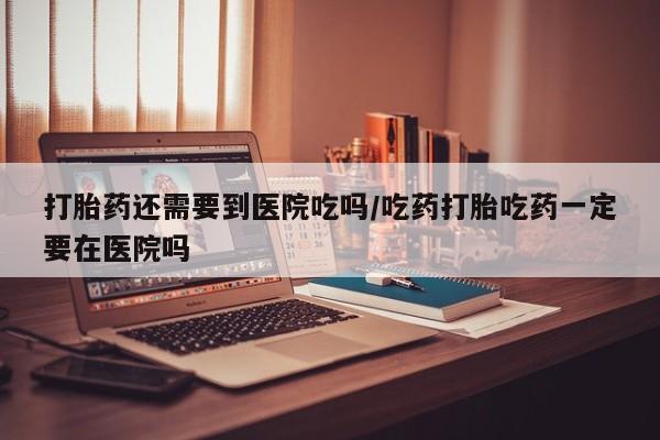 流产药购买联系打胎药还需要到医院吃吗/吃药打胎吃药一定要在医院吗