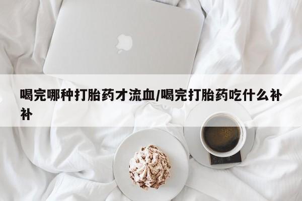 流产药购买联系喝完哪种打胎药才流血/喝完打胎药吃什么补补
