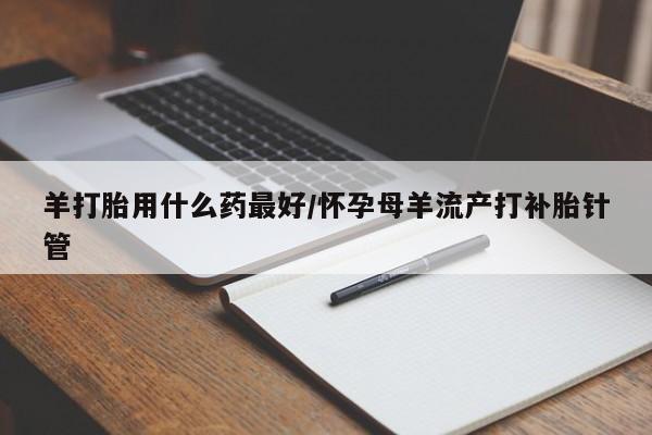 流产药购买联系羊打胎用什么药最好/怀孕母羊流产打补胎针管
