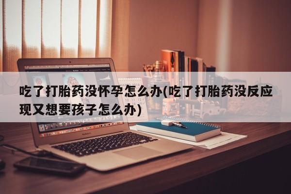 流产药购买联系吃了打胎药没怀孕怎么办(吃了打胎药没反应现又想要孩子怎么办)