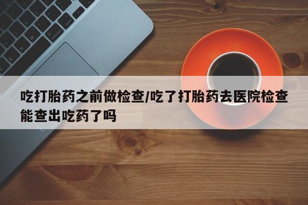 流产药购买联系吃打胎药之前做检查/吃了打胎药去医院检查能查出吃药了吗