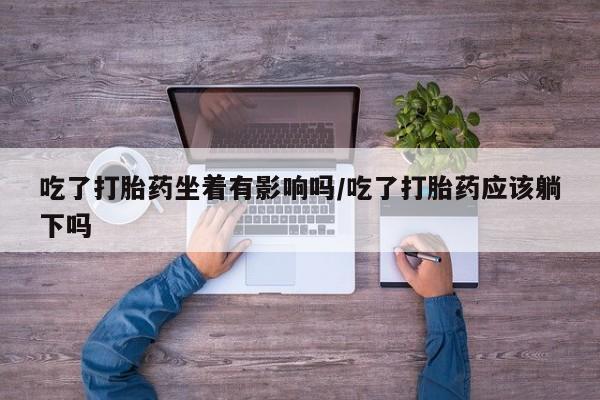 流产药购买联系吃了打胎药坐着有影响吗/吃了打胎药应该躺下吗