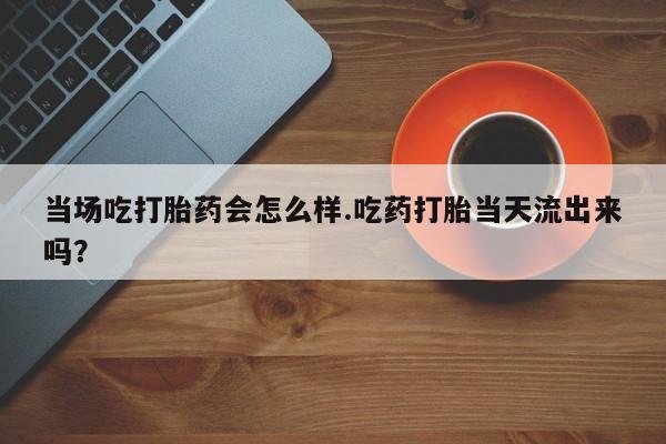 流产药购买联系当场吃打胎药会怎么样.吃药打胎当天流出来吗？