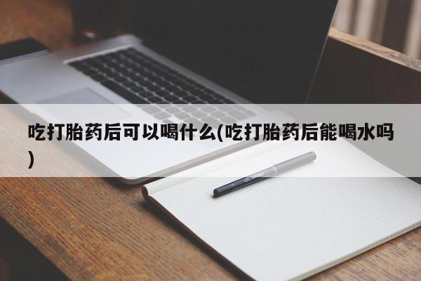 流产药购买联系吃打胎药后可以喝什么(吃打胎药后能喝水吗)