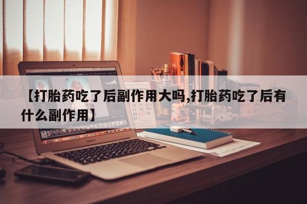 流产药购买联系【打胎药吃了后副作用大吗,打胎药吃了后有什么副作用】