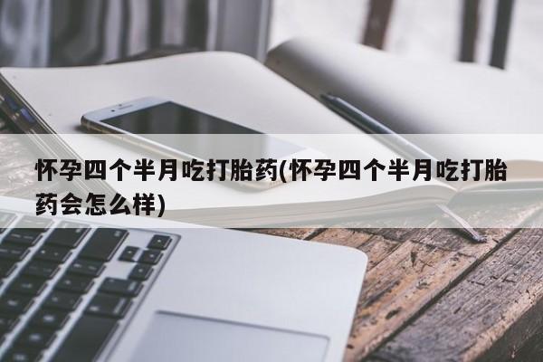 流产药购买联系怀孕四个半月吃打胎药(怀孕四个半月吃打胎药会怎么样)