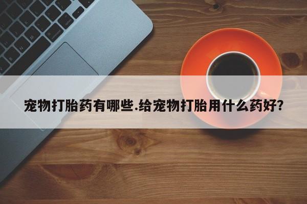 流产药购买联系宠物打胎药有哪些.给宠物打胎用什么药好？