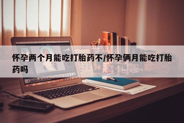流产药购买联系怀孕两个月能吃打胎药不/怀孕俩月能吃打胎药吗
