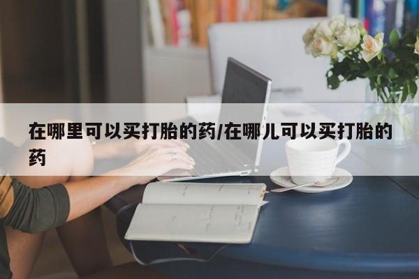 流产药购买联系在哪里可以买打胎的药/在哪儿可以买打胎的药