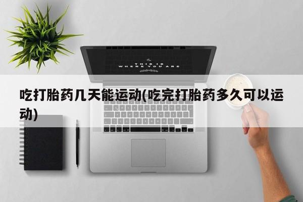 流产药购买联系吃打胎药几天能运动(吃完打胎药多久可以运动)