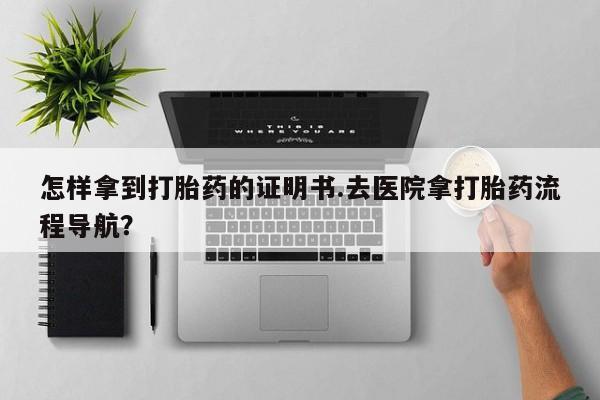 流产药购买联系怎样拿到打胎药的证明书.去医院拿打胎药流程导航？