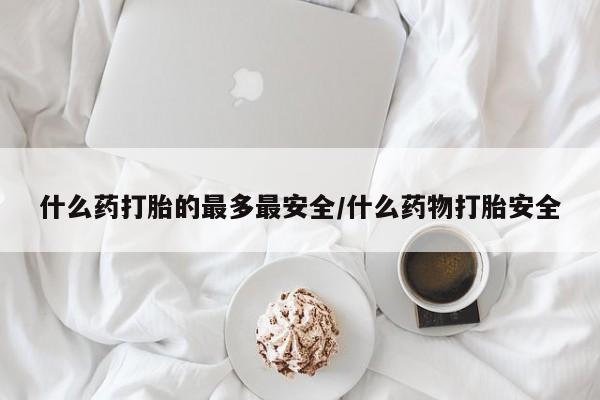 流产药购买联系什么药打胎的最多最安全/什么药物打胎安全