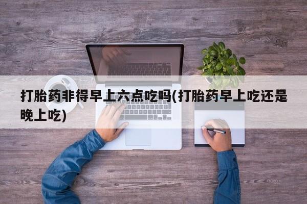 流产药购买联系打胎药非得早上六点吃吗(打胎药早上吃还是晚上吃)
