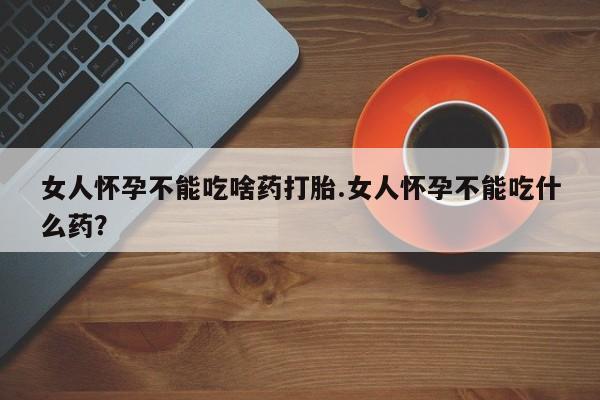 流产药购买联系女人怀孕不能吃啥药打胎.女人怀孕不能吃什么药？