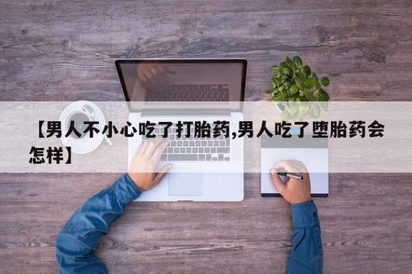 流产药购买联系【男人不小心吃了打胎药,男人吃了堕胎药会怎样】