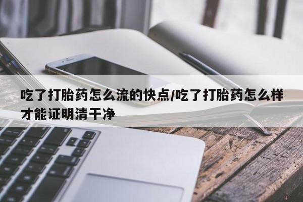 流产药购买联系吃了打胎药怎么流的快点/吃了打胎药怎么样才能证明清干净
