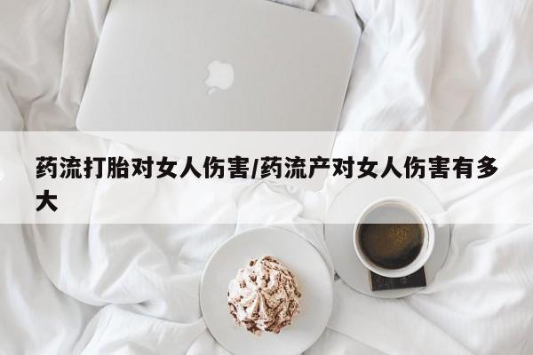 流产药购买联系药流打胎对女人伤害/药流产对女人伤害有多大