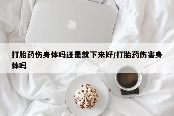 流产药购买联系打胎药伤身体吗还是就下来好/打胎药伤害身体吗