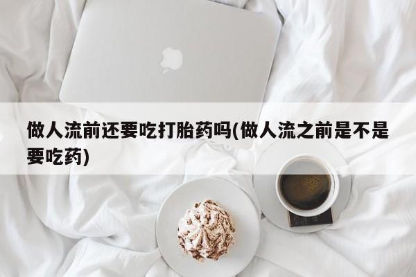 流产药购买联系做人流前还要吃打胎药吗(做人流之前是不是要吃药)
