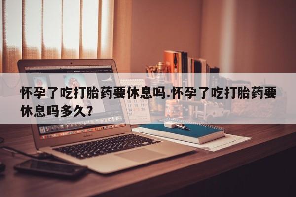 流产药购买联系怀孕了吃打胎药要休息吗.怀孕了吃打胎药要休息吗多久？