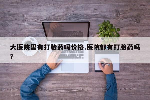 流产药购买联系大医院里有打胎药吗价格.医院都有打胎药吗？
