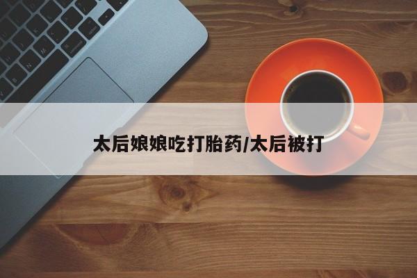 流产药购买联系太后娘娘吃打胎药/太后被打