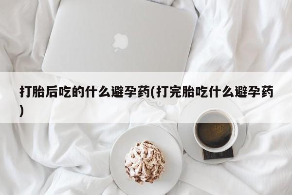 流产药购买联系打胎后吃的什么避孕药(打完胎吃什么避孕药)